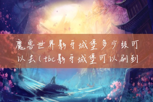 魔兽世界影牙城堡多少级可以去(tbc影牙城堡可以刷到多少级)