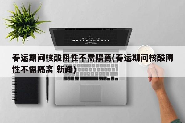 春运期间核酸阴性不需隔离(春运期间核酸阴性不需隔离 新闻)