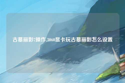 古墓丽影7操作,3060显卡玩古墓丽影怎么设置