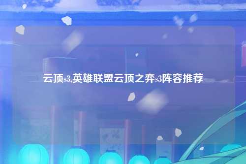 云顶s3,英雄联盟云顶之弈s3阵容推荐