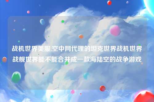 战机世界美服,空中网代理的坦克世界战机世界战舰世界能不能合并成一款海陆空的战争游戏