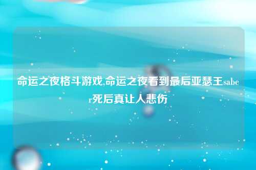命运之夜格斗游戏,命运之夜看到最后亚瑟王saber死后真让人悲伤