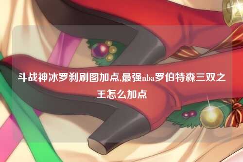 斗战神冰罗刹刷图加点,最强nba罗伯特森三双之王怎么加点
