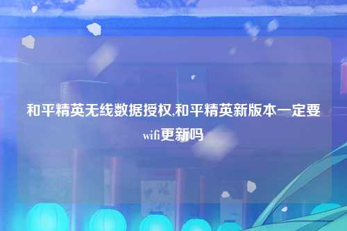 和平精英无线数据授权,和平精英新版本一定要wifi更新吗