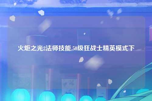 火炬之光2法师技能,50级狂战士精英模式下
