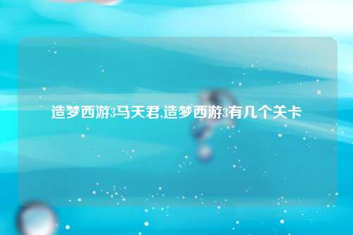 造梦西游3马天君,造梦西游3有几个关卡
