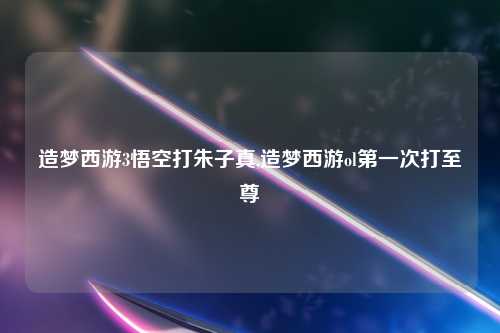 造梦西游3悟空打朱子真,造梦西游ol第一次打至尊