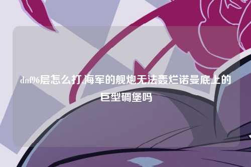 dnf96层怎么打,海军的舰炮无法轰烂诺曼底上的巨型碉堡吗