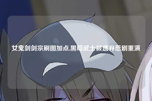 女鬼剑剑宗刷图加点,黑暗武士被遗弃悲剧重演