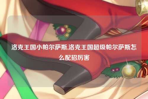 洛克王国小帕尔萨斯,洛克王国超级帕尔萨斯怎么配招厉害