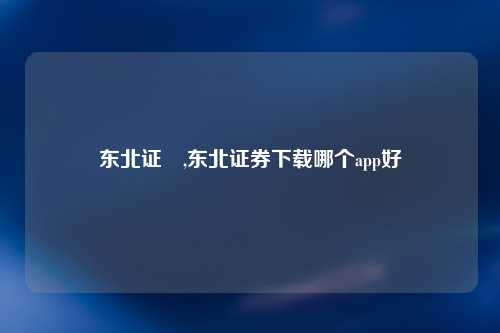 东北证劵,东北证券下载哪个app好