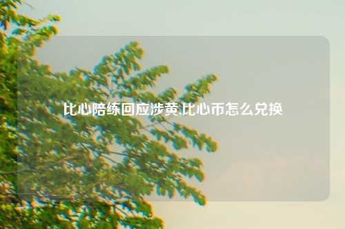 比心陪练回应涉黄,比心币怎么兑换