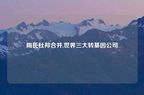 陶氏杜邦合并,世界三大转基因公司