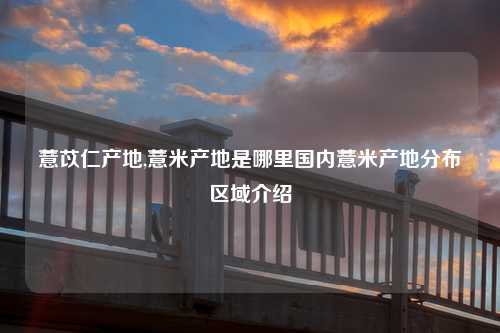 薏苡仁产地,薏米产地是哪里国内薏米产地分布区域介绍