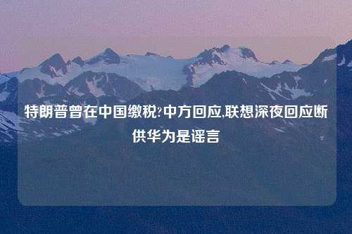 特朗普曾在中国缴税?中方回应,联想深夜回应断供华为是谣言