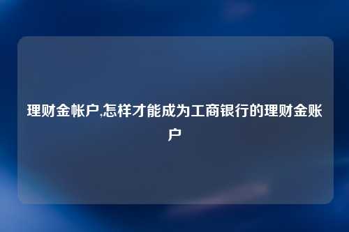 理财金帐户,怎样才能成为工商银行的理财金账户