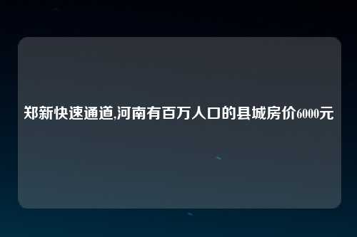 郑新快速通道,河南有百万人口的县城房价6000元