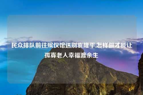民众排队前往殡仪馆送别袁隆平,怎样做才能让孤寡老人幸福渡余生