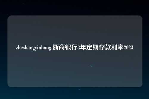 zheshangyinhang,浙商银行3年定期存款利率2023