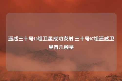 遥感三十号10组卫星成功发射,三十号07组遥感卫星有几颗星