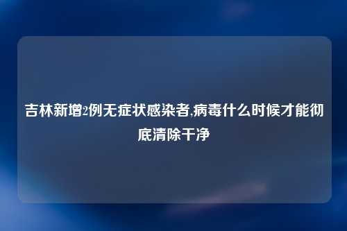 吉林新增2例无症状感染者,病毒什么时候才能彻底清除干净