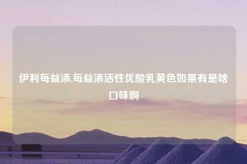 伊利每益添,每益添活性优酸乳黄色如果有是啥口味啊