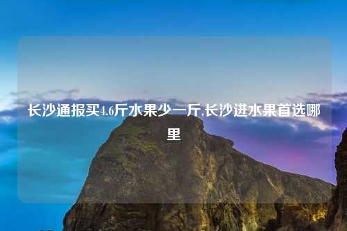 长沙通报买4.6斤水果少一斤,长沙进水果首选哪里