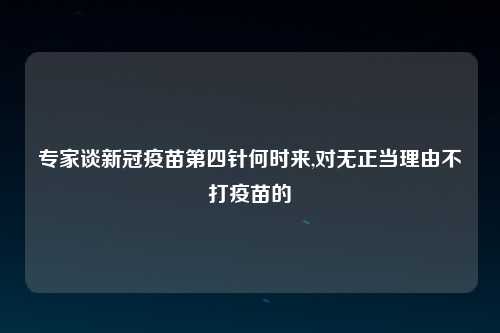 专家谈新冠疫苗第四针何时来,对无正当理由不打疫苗的