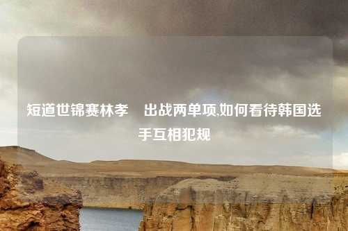 短道世锦赛林孝埈出战两单项,如何看待韩国选手互相犯规