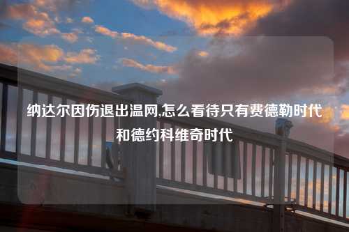 纳达尔因伤退出温网,怎么看待只有费德勒时代和德约科维奇时代