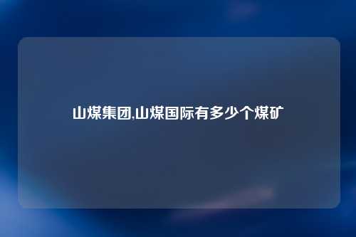 山煤集团,山煤国际有多少个煤矿