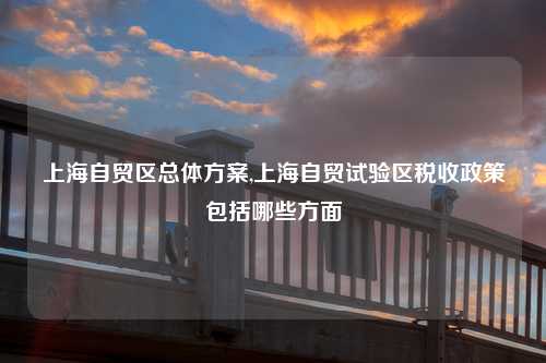 上海自贸区总体方案,上海自贸试验区税收政策包括哪些方面