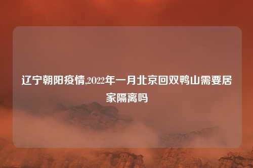 辽宁朝阳疫情,2O22年一月北京回双鸭山需要居家隔离吗