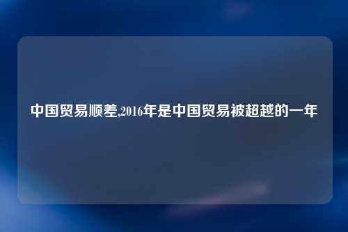 中国贸易顺差,2016年是中国贸易被超越的一年