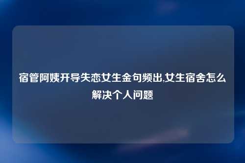 宿管阿姨开导失恋女生金句频出,女生宿舍怎么解决个人问题