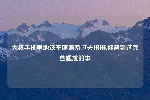 大叔手机里地铁车厢照系过去拍摄,你遇到过哪些尴尬的事