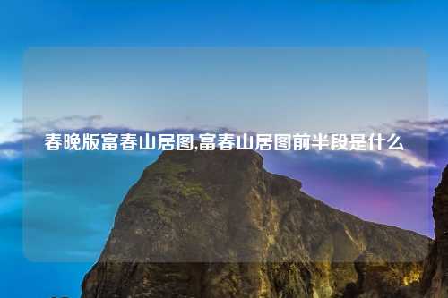 春晚版富春山居图,富春山居图前半段是什么