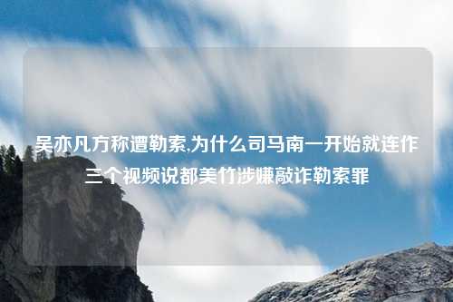 吴亦凡方称遭勒索,为什么司马南一开始就连作三个视频说都美竹涉嫌敲诈勒索罪