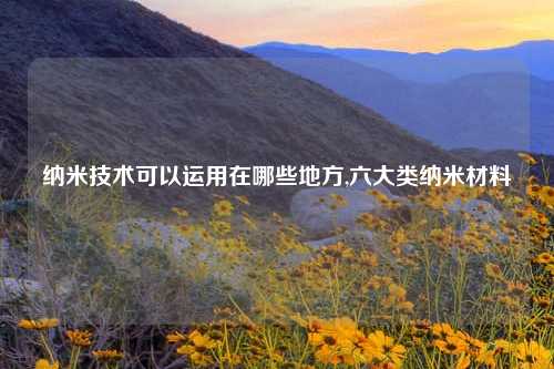 纳米技术可以运用在哪些地方,六大类纳米材料