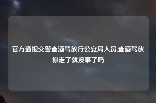 官方通报交警查酒驾放行公安局人员,查酒驾放你走了就没事了吗