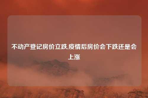 不动产登记房价立跌,疫情后房价会下跌还是会上涨