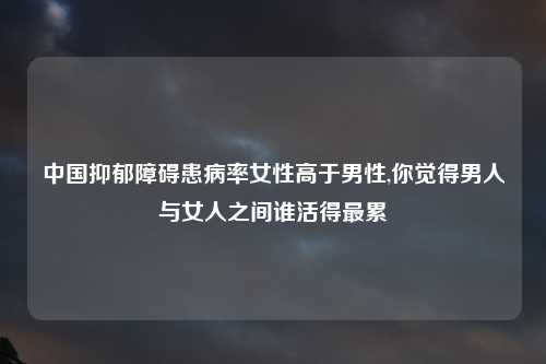 中国抑郁障碍患病率女性高于男性,你觉得男人与女人之间谁活得最累