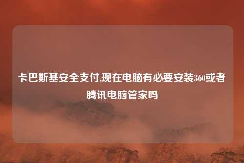 卡巴斯基安全支付,现在电脑有必要安装360或者腾讯电脑管家吗