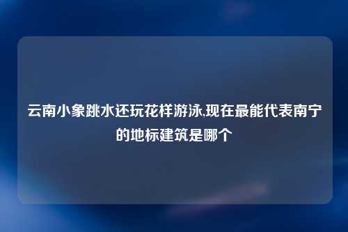 云南小象跳水还玩花样游泳,现在最能代表南宁的地标建筑是哪个