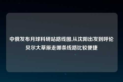中俄发布月球科研站路线图,从沈阳出发到呼伦贝尔大草原走哪条线路比较便捷