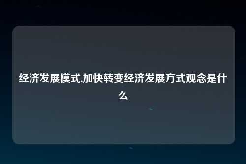 经济发展模式,加快转变经济发展方式观念是什么