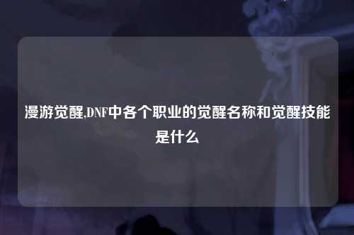 漫游觉醒,DNF中各个职业的觉醒名称和觉醒技能是什么