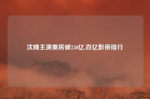 沈腾主演票房破250亿,百亿影帝排行