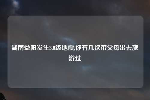 湖南益阳发生3.0级地震,你有几次带父母出去旅游过