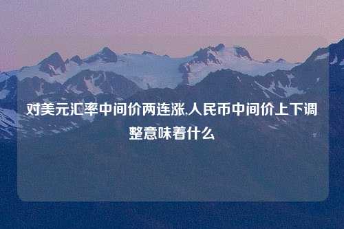 对美元汇率中间价两连涨,人民币中间价上下调整意味着什么